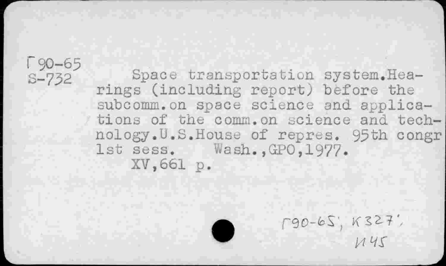 ﻿r 90-65
S-732 Space transportation system.Hearings (including report) before the subcomm.on space science and applications of the comm.on science and technology .U.S.House of repres. 95th congr 1st sess. Wash.,GPO,1977.
XV,661 p.
/4